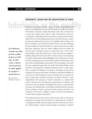 INTERIORITY: DESIGN AND THE ARCHITECTURE OF SPACE
Interiority,orthequality
Interiority, or the quality of interior space, is a concept of boundedness and
openness, both physically and culturally. Physically, interiority is the product
of boundaries; culturally, it implies the presence of the other, or the exterior,
to create the conditions that render it inside. The presence of the exte-
rior demands a relationship between that which is outside and that which is
inside. On the one hand, design professionals workwith interiority as a space
created and conditioned by the exterior—by a building’s walls, its shape, or its
skin. In Complexity and Contradiction, Robert Venturi writes that “designing
from the outside in, as well as the inside out, creates necessary tensions,which
help make architecture. Since the inside is different from the outside, the
wall—the point of change—becomes an architectural event.”1
On the other
hand, designers work with interiority as a space that itself can condition a
building’s shape. For interiors, the wall is not only an event; it is the beginning
of a double-sided boundary. Martin Heideggerwrites,“A boundary is not that
at which something stops, but as the Greeks recognized, the boundary is that
from which something begins its presencing.”2
For many designers, the inside
has been considered integral with the outside. Frank Lloyd Wright consid-
ered them to be integrated. “In Organic Architecture, then, it is quite impos-
sible to consider the building as one thing, its furnishings another and its
setting and environment still another. The Spirit in which these buildings are
conceived sees all these together at work as one thing.”3
Just as an exterior can
have an impact upon interiority, interiority can impact exteriority or exist
independently. The emergence of interior architecture as a distinct field
results in part from the twentieth-century phenomenon of build-outs and
renovations, where the design of a building’s skin and core is separated from
the design of its habitable space. Linda Pollari and Richard Somol write that
interior architecture tends to question the limits of space and relates “the
vocabulary of the interior—‘wallpaper,’ ‘carpets,’ excessive ‘material palettes’
to inform diverse projects and practices.”4
The relationship between the exterior and the interior, open to such diverse
interpretation as design “from the inside out” or design from the “outside in”
is changing the breadth of interior design education and the practice of inte-
riors. Olivier Leblois, architect, furniture designer, and professor at L’Ecole
PART ONE BACKGROUND 94
In architecture,
concepts can either
precede or follow
projects or build-
ings. In other
words, a theoret-
ical concept may
be either applied
to a project or
derived from it.
Bernard Tschumi,
Manhattan Transcripts
 