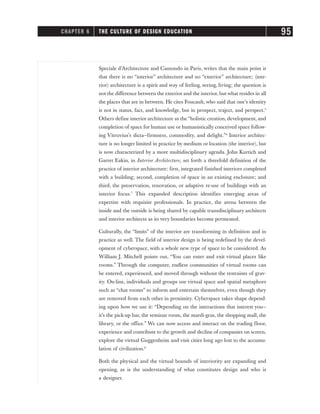 Speciale d’Architecture and Camondo in Paris, writes that the main point is
that there is no “interior” architecture and no “exterior” architecture; (inte-
rior) architecture is a spirit and way of feeling, seeing, living; the question is
not the difference between the exterior and the interior, but what resides in all
the places that are in between. He cites Foucault, who said that one’s identity
is not in status, fact, and knowledge, but in prospect, traject, and perspect.5
Others define interior architecture as the “holistic creation, development, and
completion of space for human use or humanistically conceived space follow-
ing Vitruvius’s dicta—firmness, commodity, and delight.”6
Interior architec-
ture is no longer limited in practice by medium or location (the interior), but
is now characterized by a more multidisciplinary agenda. John Kurtich and
Garret Eakin, in Interior Architecture, set forth a threefold definition of the
practice of interior architecture: first, integrated finished interiors completed
with a building; second, completion of space in an existing enclosure; and
third, the preservation, renovation, or adaptive re-use of buildings with an
interior focus.7
This expanded description identifies emerging areas of
expertise with requisite professionals. In practice, the arena between the
inside and the outside is being shared by capable transdisciplinary architects
and interior architects as its very boundaries become permeated.
Culturally, the “limits” of the interior are transforming in definition and in
practice as well. The field of interior design is being redefined by the devel-
opment of cyberspace, with a whole new type of space to be considered. As
William J. Mitchell points out, “You can enter and exit virtual places like
rooms.” Through the computer, endless communities of virtual rooms can
be entered, experienced, and moved through without the restraints of grav-
ity. On-line, individuals and groups use virtual space and spatial metaphors
such as “chat rooms” to inform and entertain themselves, even though they
are removed from each other in proximity. Cyberspace takes shape depend-
ing upon how we use it: “Depending on the interactions that interest you—
it’s the pick-up bar, the seminar room, the mardi-gras, the shopping mall, the
library, or the office.” We can now access and interact on the trading floor,
experience and contribute to the growth and decline of companies on screen,
explore the virtual Guggenheim and visit cities long ago lost to the accumu-
lation of civilization.8
Both the physical and the virtual bounds of interiority are expanding and
opening, as is the understanding of what constitutes design and who is
a designer.
CHAPTER 6 THE CULTURE OF DESIGN EDUCATION 95
 