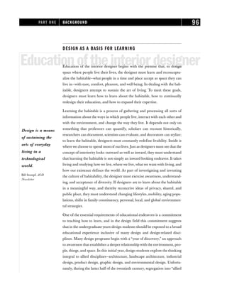 DESIGN AS A BASIS FOR LEARNING
Educationoftheinteriordesigner
Education of the interior designer begins with the premise that, to design
space where people live their lives, the designer must learn and reconceptu-
alize the habitable—what people in a time and place accept as space they can
live in—with ease, comfort, pleasure, and well-being. In dealing with the hab-
itable, designers attempt to sustain the art of living. To meet these goals,
designers must learn how to learn about the habitable, how to continually
redesign their education, and how to expand their expertise.
Learning the habitable is a process of gathering and processing all sorts of
information about the ways in which people live, interact with each other and
with the environment, and change the way they live. It depends not only on
something that professors can quantify, scholars can recount historically,
researchers can document, scientists can evaluate, and decorators can stylize;
to learn the habitable, designers must constantly redefine livability. Inside is
where we choose to spend most of our lives. Just as designers must see that the
concept of interiority looks outward as well as inward, they must understand
that learning the habitable is not simply an inward-looking endeavor. It takes
living and studying how we live, where we live, what we want with living, and
how our existence defines the world. As part of investigating and inventing
the culture of habitability, the designer must exercise awareness, understand-
ing, and acceptance of diversity. If designers are to learn about the habitable
in a meaningful way, and thereby reconceive ideas of privacy, shared, and
public place, they must understand changing lifestyles, mobility, aging popu-
lations, shifts in family constituency, personal, local, and global environmen-
tal strategies.
One of the essential requirements of educational endeavors is a commitment
to teaching how to learn, and in the design field this commitment suggests
that in the undergraduateyears design students should be exposed to a broad
educational experience inclusive of many design and design-related disci-
plines. Many design programs begin with a “year of discovery,” an approach
to awareness that establishes a deeper relationship with the environment, peo-
ple, things, and space. In this initial year, design students explore the thinking
integral to allied disciplines—architecture, landscape architecture, industrial
design, product design, graphic design, and environmental design. Unfortu-
nately, during the latter half of the twentieth century, segregation into “allied
PART ONE BACKGROUND 96
Design is a means
of sustaining the
arts of everyday
living in a
technological
world.
Bill Stumpf, ACD
Newsletter
 