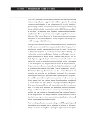 fields” after that first year became the norm. Generations of architectural and
interior design educators supported this artificial separation by omitting
exposure to, understanding of, and collaboration with the other disciplines.
By separating academic disciplines that share similar goals of improving
human habitation, design educators have failed to fulfill their responsibility
as educators. This separation of the disciplines has specialized and vocation-
alized activities that are by theirvery nature complex, comprehensive, and col-
laborative. The “year of discovery” in design education needs to continue
throughout the educational experience, mixing disciplines and offering “real-
world” exchanges and collaborations.
Undergraduate education needs to have a broad base if design students are to
be fully prepared to specialize later in a particular field of knowledge and eval-
uate how best to design graduate education to meet their goals. The education
of the interior designer is an education in sustaining the art of living. Cur-
rently, design institutions are facing the challenge of redefining just what con-
stitutes an education in design. As the knowledge base increases and the
field of practice expands, design institutions must critically evaluate both
the breadth of undergraduate introduction to the field and the expectations
of skill development and design experience needed. At the graduate level,
design institutions offer theoretical and technological specializations as well
as professional and creative coursework. Degrees in Consumer Research,
Environment Branding, Edutainment, and the Creative Workplace are
appearing and promoting new specialization in culturally developing areas.
As the range of interiority is redefined, and its expanded practice recognized,
the need for selective learning becomes a necessity as well as an issue. A
design student’s path may continue beyond the undergraduate introduction
to include diverse foci at the graduate and postgraduate levels. Design stu-
dents must choose carefully not only what to learn, but also from whom to
learn it. As much as the reputation and pedagogical affiliation (decoration,
design, or architecture) of an institution matter, so do the individuals who are
teaching and who envision the future direction of the teaching of interiors.
When design students and design institutions accept that there is value in
learning from a range of teachers and practitioners, they begin to understand
how to learn about a broad-based discipline.
At its best, design education constantly redesigns itself. Through critique and
reevaluation of its methods and by imagining the designer of the future,
design education is moving from a proscriptive approach to an inscriptive
CHAPTER 6 THE CULTURE OF DESIGN EDUCATION 97
 