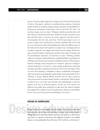 practice. The proscriptive approach to design starts with the functional needs
of others. Proscriptive solutions are problem-solving solutions. Inscriptive
design methods are problem seeking, and pose questions and probabilities as
both process and product. Galen Cranz writes in her book, The Chair, “As
our ideas change, so do our chairs.” Designers should necessarily refer to old
ideas, history, and advocacywhen they rethink the concept of comfort in ways
that will allow them to overturn the artistic approach and allow them to
reconceptualize the how, why, and where. The first proscriptive error is to
accept an object’s form and function as already established. Ms. Cranz calls
for a new theoretical model acknowledging the reality that different parts of
the body and the mind work together in complex ways. In keeping with an
inscriptive approach, she suggests that body-conscious design should inte-
grate critical principles of ergonomics, psycho-social entities of people, and
the psychological experience of movement in space.9
Working similarly
within the inscriptive method, Katherine and Michael McCoy, past Directors
of Design at Cranbrook and currently at the Illinois Institute of Technology’s
Institute of Design, teach and practice an interpretive approach to design as
cultural production; in interpretive design, design professionals accept that
meaning is partially a negotiation between the viewer/user and objects. They
are aware that meaning is embedded in objects symbolically and linguisti-
cally, but also phenomenologically, ergonomically, and experientially. In New
Thinking in Design, Michael McCoy describes how he takes interpretive
design into practice in product design, furniture, and interiors. McCoy points
out that he uses a lot of the same attitudes and methodologies in interiors
projects as he uses on electronic projects. “In the case of an interior, one
addresses how public space symbolizes or talks about the cultural condition
that supported its making—or just how public space indicates its possibilities
for use—the way of seeing and the methodology are the same.”10
DESIGN AS KNOWLEDGE
Designeducators
Design educators have struggled with the relationship between instruction
and reflection, production and invention, vocation and critical practice.
Design education, inherently linked to practice and industry, is about learn-
ing “trust” in a process of discovery, the endpoint of which is not initially
known or even predictable. From Vitruvius’ The Ten Books on Architecture,11
PART ONE BACKGROUND 98
 