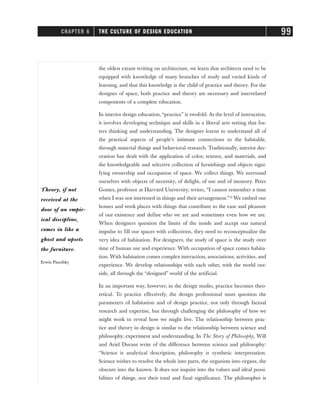 the oldest extant writing on architecture, we learn that architects need to be
equipped with knowledge of many branches of study and varied kinds of
learning, and that this knowledge is the child of practice and theory. For the
designer of space, both practice and theory are necessary and interrelated
components of a complete education.
In interior design education, “practice” is twofold. At the level of instruction,
it involves developing technique and skills in a liberal arts setting that fos-
ters thinking and understanding. The designer learns to understand all of
the practical aspects of people’s intimate connections to the habitable,
through material things and behavioral research. Traditionally, interior dec-
oration has dealt with the application of color, texture, and materials, and
the knowledgeable and selective collection of furnishings and objects signi-
fying ownership and occupation of space. We collect things. We surround
ourselves with objects of necessity, of delight, of use and of memory. Peter
Gomes, professor at Harvard University, writes, “I cannot remember a time
when I was not interested in things and their arrangement.”12
We embed our
homes and work places with things that contribute to the ease and pleasure
of our existence and define who we are and sometimes even how we are.
When designers question the limits of the inside and accept our natural
impulse to fill our spaces with collections, they need to reconceptualize the
very idea of habitation. For designers, the study of space is the study over
time of human use and experience. With occupation of space comes habita-
tion. With habitation comes complex interaction, associations, activities, and
experience. We develop relationships with each other, with the world out-
side, all through the “designed” world of the artificial.
In an important way, however, in the design studio, practice becomes theo-
retical. To practice effectively, the design professional must question the
parameters of habitation and of design practice, not only through factual
research and expertise, but through challenging the philosophy of how we
might work to reveal how we might live. The relationship between prac-
tice and theory in design is similar to the relationship between science and
philosophy, experiment and understanding. In The Story of Philosophy, Will
and Ariel Durant write of the difference between science and philosophy:
“Science is analytical description, philosophy is synthetic interpretation.
Science wishes to resolve the whole into parts, the organism into organs, the
obscure into the known. It does not inquire into the values and ideal possi-
bilities of things, nor their total and final significance. The philosopher is
CHAPTER 6 THE CULTURE OF DESIGN EDUCATION 99
Theory, if not
received at the
door of an empir-
ical discipline,
comes in like a
ghost and upsets
the furniture.
Erwin Panofsky
 