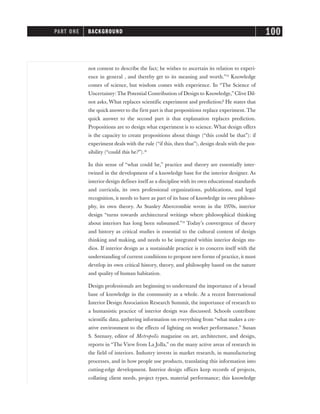 not content to describe the fact; he wishes to ascertain its relation to experi-
ence in general , and thereby get to its meaning and worth.”13
Knowledge
comes of science, but wisdom comes with experience. In “The Science of
Uncertainty: The Potential Contribution of Design to Knowledge,” Clive Dil-
not asks, What replaces scientific experiment and prediction? He states that
the quick answer to the first part is that propositions replace experiment. The
quick answer to the second part is that explanation replaces prediction.
Propositions are to design what experiment is to science. What design offers
is the capacity to create propositions about things (“this could be that”): if
experiment deals with the rule (“if this, then that”), design deals with the pos-
sibility (“could this be?”).14
In this sense of “what could be,” practice and theory are essentially inter-
twined in the development of a knowledge base for the interior designer. As
interior design defines itself as a discipline with its own educational standards
and curricula, its own professional organizations, publications, and legal
recognition, it needs to have as part of its base of knowledge its own philoso-
phy, its own theory. As Stanley Abercrombie wrote in the 1970s, interior
design “turns towards architectural writings where philosophical thinking
about interiors has long been subsumed.”15
Today’s convergence of theory
and history as critical studies is essential to the cultural content of design
thinking and making, and needs to be integrated within interior design stu-
dios. If interior design as a sustainable practice is to concern itself with the
understanding of current conditions to propose new forms of practice, it must
develop its own critical history, theory, and philosophy based on the nature
and quality of human habitation.
Design professionals are beginning to understand the importance of a broad
base of knowledge in the community as a whole. At a recent International
Interior Design Association Research Summit, the importance of research to
a humanistic practice of interior design was discussed. Schools contribute
scientific data, gathering information on everything from “what makes a cre-
ative environment to the effects of lighting on worker performance.” Susan
S. Szenasy, editor of Metropolis magazine on art, architecture, and design,
reports in “The View from La Jolla,” on the many active areas of research in
the field of interiors. Industry invests in market research, in manufacturing
processes, and in how people use products, translating this information into
cutting-edge development. Interior design offices keep records of projects,
collating client needs, project types, material performance; this knowledge
PART ONE BACKGROUND 100
 