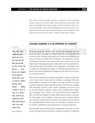 base develops the firm’s profile and forms a competitive edge. The interior
design community, its schools, offices, and related industries generate a rich
body of knowledge about human beings and the environment. This com-
munity must begin to share this knowledge and connect the activity in aca-
demia with the research of firms and manufacturers. This sharing must also
address and reach out to the public to begin to build value in design.16
LIFELONG LEARNING: A K–80 APPROACH TO LEARNING
Themorecomplex
The more complex the world becomes, and the more knowledge there is to
master, the more a designer’s broad-based education and knowledge will
increase in value. If design professionals are to analyze and reconfigure the
culture of living in the light of diverse lifestyles, new conceptions of work,
entertainment, recreation, and communication, they must be aware of and
keep abreast of changing perceptions, cultural shifts, use of sustainable mate-
rials, and the impact and potential of new technologies. In the light of such
a complex task, developing the designer is a life-long educational process, a
process that must be emphasized and supported more fully than it is now by
the educational system.
If the field of architecture has expanded with respect to what its practitioners
need to learn—some 22 years plus for architects, according to Harvard’s
Joseph Hudnut’s list made in the 1940s—so too has the field of interiors
expanded. Originally, design involved the practice of the decorator equipped
with knowledge of history, styles, textiles, furnishings, and sources, and
on the other hand the integrative architect (who included details of light-
ing, furnishings, form, structure, and environmental issues seamlessly).
Now, the field has enlarged to include differentiated practices in the pub-
lic realm—design of the workplace, commercial spaces, industrial applica-
tions, furniture, entertainment environments, and immersive virtual worlds.
The expanding field of interiors puts more demands on academia and on
the need for establishing a strong commitment to continuing education.
Internationally, interior design practice complements the practice of archi-
tecture in the preservation of interiors, renovation of spaces, or completion
CHAPTER 6 THE CULTURE OF DESIGN EDUCATION 101
You and I are
molded by the
land, the trees,
the sky and all
that surrounds
us, the streets, the
houses. . . . Our
hearts are shaped
by the plaster
walls that cover
us and we reflect
plaster wall
ideals. . . . When
I make a vase, a
cup, or a saucer,
they will be my
expression and
they will tell you
who I am and
what I am.
Bernard Maybeck
 
