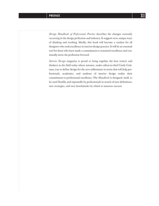 Design Handbook of Professional Practice describes the changes currently
occurring in the design profession and industry. It suggests new, unique ways
of thinking and working. Ideally, this book will become a catalyst for all
designers who seekexcellence in interiordesign practice. It will be an essential
tool for those who have made a commitment to sustained excellence and con-
tinually move the profession forward.
Interior Design magazine is proud to bring together the best writers and
thinkers in the field today whose mission, under editor-in-chief Cindy Cole-
man, was to define design for the new millennium in terms that will help pro-
fessionals, academics, and students of interior design realize their
commitment to professional excellence. The Handbook is designed, itself, to
be used flexibly and repeatedly by professionals in search of new definitions,
new strategies, and new benchmarks by which to measure success.
PREFACE XI
 