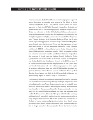 of new construction. In the United States, most interior programs begin with
interior decoration; an exception is the program at The School of the Art
Institute started by Ms. Marya Lilien, a Polish architect and the first woman
apprentice to Frank Lloyd Wright. She taught “design from the inside out”
prior to World War II. The interiors program at the Rhode Island School of
Design was redirected in the late 1940s by Ernst Lichtbau, who desired a
more rigorous approach to design. He also emphasized an architectural sen-
sibility heavily influenced by his Austrian education under Otto Wagner and
other Viennese designers of the Secession. Following World War II, more
schools began offering programs in interior design. The Interior Design Edu-
cators Council states that there were 70 four-year degree programs in interi-
ors at mid-century. In 1971, the Foundation for Interior Design Education
and Research (FIDER) was formed by the Interior Design Educational Com-
mittee (IDEC) and other professional societies. FIDER proposed to establish
and administer a voluntary plan for accreditation of interior design educa-
tion programs. A formal exam, the National Council for Interior Design
Qualifications, was created in 1974 by the design societies, including Indus-
trial Design. In 1990, the Coordinators Network of the IDEC surveyed 75
of 213 baccalaureate-degree interior design programs in the United States
and Canada. At that time, only a few architecture programs co-listed empha-
sis or degrees in Interiors. In the year 2000, FIDER listed 130 accredited pro-
grams in Interiors, and the Peterson Guide to Architecture Schools of North
America showed almost one-third of the 130 accredited architecture pro-
grams offering degrees in Interior Design or Architecture.17
Unfortunately, design is not considered valuable and essential to education.
The vocabulary and understanding of design thinking is not presented in the
early educational system. Young designers thereby miss an invaluable intro-
duction to this necessary interface with living and learning. Meredith Davis,
board member of the American Center for Design, completed a two-year
study with the National Endowment for the Arts to see how design was being
used in K–12 classrooms. The study, “Design as a Catalyst for Learning,”
published in 1997, selected 169 teachers from 900 nominees purported to be
using design in their classrooms. Of the 169 teachers who were selected on
the basis of course outlines and project descriptions, fewer than 5 percent
were art teachers. Most of their references were to the “elements and princi-
ples of design” (color, line, shape, etc.) rather than to the kind of complex
CHAPTER 6 THE CULTURE OF DESIGN EDUCATION 103
 