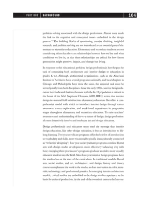 problem solving associated with the design professions. Almost none made
the link to the cognitive and conceptual issues embedded in the design
process.18
The building blocks of questioning, creative thinking, insightful
research, and problem seeking are not introduced as an essential part of ele-
mentary or secondary education. Elementary and secondary teachers are not
considering either that there are relationships between how we live and what
conditions we live in, or that these relationships are critical for how future
generations might perceive, impact, and change our living.
In response to this educational problem, design professionals have begun the
task of connecting both architecture and interior design to education in
grades K–12. Although architectural organizations such as the American
Institute of Architects have several programs nationally, and local chapters in
Chicago and Philadelphia have done the same, the essential task must be
served jointly from both disciplines. Since the early 1990s, interior design edu-
cators have indicated that involvement with the K–12 population is critical to
the future of the field. Stephanie Clemons, ASID, IDEC, writes that interior
design is a natural field to infuse into elementary education. She offers a com-
prehensive model with which to introduce interior design through career
awareness, career exploration, and work-based experiences in progressive
stages throughout elementary and secondary education. To raise teachers’
awareness and understanding of the very nature of design, design profession-
als must intensively involve and reeducate art and design educators.
Design professionals and educators must send the message that interior
design education, like other design education, is but an introduction to life-
long learning. Two-year certificate programs offer the briefest of introduction
to vocabulary and skills, more vocationally specific than culturally connected
as “reflective designing”; four-year undergraduate programs combine liberal
arts with design studio development, more effectively balancing why with
how; emerging three-year master’s programs graduate an older, more broadly
educated student into the field. Most four-year interior design programs have
the studio class at the core of the curriculum. In traditional models, liberal
arts, social studies, and art, architecture, and design history and theory
courses complement the work in the studio, as does instruction in color, mate-
rials, technology, and professional practice. In emerging interior architecture
models, critical studies are embedded in the design studio experience as the
basis for cultural production. At the end of the twentieth century the Interna-
PART ONE BACKGROUND 104
 