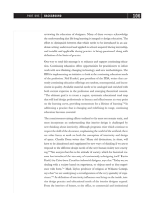 reviewing the education of designers. Many of these surveys acknowledge
the understanding that life-long learning is integral to design education. The
effort to distinguish between that which needs to be introduced in an aca-
demic setting, understood and applied in school, acquired during internship,
and testable and applicable during practice, is being questioned, along with
definition of the limits of practice.
One way to send this message is to enhance and support continuing educa-
tion. Continuing education offers opportunities for practitioners to infuse
work with new thinking, changing technology, and new methodologies. The
IIDA is implementing an initiative to look at the continuing education needs
of the profession. Neil Frankel, past president of the IIDA, writes that cur-
rently continuing education offerings are random, nonsequential, and incon-
sistent in quality. Available material needs to be cataloged and enriched with
both current expertise in the profession and emerging theoretical content.
“The ultimate goal is to create a cogent, systematic educational road map
that will lead design professionals to literacy and effectiveness at every point
on the learning curve, providing momentum for a lifetime of learning.”19
In
addressing a practice that is changing and redefining its range, continuing
education becomes essential.
The consciousness-raising efforts outlined so far must not remain static, and
must incorporate an understanding that interior design is challenged by
new thinking about interiority. Although programs exist which continue to
respect the skill of the decorator, emphasizing the world of the artificial, there
are other forces at work on both the conception of interiority and design
of space. Claudia Dona writes that “Many old distinctions, in short, will
have to be abandoned and supplanted by new ways of thinking if we are to
respond to the different design needs of the new human reality now emerg-
ing.”20
She accepts that this is the attitude of society, which for historical rea-
sons has introduced the necessity of continuously redesigning itself. Karim
Rasid, the Cairo-born Canadian industrial designer, says that “Today we are
dealing with a society based on experience, so objects need to blur experi-
ence with form.”21
Mark Taylor, professor of religion at Williams College,
says that “we are undergoing a reconfiguration of the very spatiality of expe-
rience.”22
As definition of interiority influences our living on the inside, inte-
rior design practice and educational needs of the interior designer expand.
From the interiors of homes, to the office, to commercial and institutional
PART ONE BACKGROUND 106
 