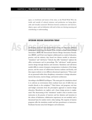 space, to riverfronts and streets of the cities, to the World Wide Web, the
inside and outside of cultural existence and production are being physi-
cally and virtually connected. Divisions between architecture and interiors,
objects, space, and our habitation with and in them are sharing meaning and
contributing to understanding.
INTERIOR DESIGN EDUCATION TODAY
Asdesignersstudy
As designers study not only interior decoration but also interiority, different
pedagogical models have developed. When the International Interior Design
Association (IIDA), the International Interior Design Association Founda-
tion (IIDAF), and E-Lab (now Sapient) collaborated on a study of education,
practice, and the industry, they found two distinct models in education:
“simulation” and “safe-haven.” Schools that offer “simulation” replicate the
office environment and its proceedings. The “safe-haven” model pursues
interior design through ideation and invention. Simulation and safe-haven
models differ in context of projects, interpretation (evaluation) of the design
process, and the nature of collaboration between students and faculty, and
they expose students to very different educational experiences.23
These mod-
els are presented within three disciplinary orientations to design education:
interior decoration, interior design, and interior architecture.
According to the IIDA/E-Lab Report, “The main goal of a simulation school
is to cultivate an environment where students learn sets of skills that can
transfer directly to the workplace.”24
Real clients, real programs, real time
and budget constraints form the proscriptive approach to interior design
education. Boundaries are explicit, and a linear design process is empha-
sized. The shortcoming of the “simulation” model is that it involves more
instruction in the practice of interiors and less ideation and invention in
the culture of habitation; collaborative experiences are not modeled, and a
theoretical basis for student work is often lacking. The majority of interior
programs offer the simulation model and have practitioners as instructors.
Graduates become entry-level designers and technicians.
CHAPTER 6 THE CULTURE OF DESIGN EDUCATION 107
 