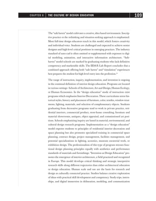 The“safe haven”model cultivates a creative,idea-based environment. Inscrip-
tive practice or the rethinking and situation-seeking approach is emphasized.
More full-time design educators teach in this model, which fosters creativity
and individual voice. Students are challenged and expected to achieve senior
designer and high-level critical positions in emerging practices. The industry
standard of auto-cad is often omitted or supplemented with exposure to digi-
tal modeling, animation, and interactive information architecture. “Safe-
haven” model schools are marked by graduating students who lack definitive
competency and marketable skills. The IIDA/E-Lab Report concludes that a
combined approach offering both “safe haven” and “simulation” experiences
best prepares the student for high-level entry into the profession.25
The range of instruction, inquiry, implementation, and invention is ongoing
in the continual definition of interior design education. Programs are located
in various settings—Schools of Architecture,Art and Design, Human Ecology,
or Human Economics. In the “design education” mode of instruction exist
programs which emphasize Interior Decoration. These curriculums stress his-
torical styles, history and placement of furniture, color, textiles, window treat-
ments, lighting, materials, and selection of complementary objects. Students
graduating from decorative programs tend to work in private practice, resi-
dential interiors, commercial product, store-home consulting, furniture and
material showrooms, antiques, object appraisal, and commissioned art posi-
tions. Schools emphasizing inquiry are based in material, environmental, and
cultural design research programs. Implementation as a “design education”
model exposes students to principles of residential interior decoration and
space planning but also promotes specialized training in commercial space
planning, contract design, project management, facilities management, and
potential specializations in lighting, acoustics, museum curatorial work, or
exhibition design. The professionalism of this type of program stresses func-
tional design planning principles equally with aesthetics and performance
standards of materials and furnishings. “Invention as Design Education” pro-
motes the emergence of interior architecture, a field practiced and recognized
in Europe. This model develops critical thinking and strategic interpretive
research skills along different trajectories than either architectural education
or design education. Human scale and use are the basis for research and
design as culturally connected practice. Studios balance creative exploration
of ideas with practical skill development and competency. Study trips, intern-
ships, and digital immersion in delineation, modeling, and communication
CHAPTER 6 THE CULTURE OF DESIGN EDUCATION 109
 