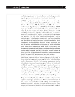 broaden the experience of this educational model. Interior design education
ranges in approach from instructional to vocational to educational.
An IDEC study offers a basic interiors curriculum with recommendations for
course content in Creative Work, Technical Work, Communication Skills,
Professional Procedures, and Academic Studies—Liberal Arts. These recom-
mendations were adapted as the basis forFIDER’s standards.The E-Lab/IIDA
Report speaks to the present move of both firms and practice toward archi-
tecture. In the most positive sense of this direction, theory and research
methodology are becoming embedded in the aesthetic and functional ex-
pectations of interior designers, resulting in a valued design-as-knowledge
form of practice. This move toward architecture currently offers a range of
approaches. The E-Lab/IIDA Report concludes that there are currently three
types of programs—one in which architecture subsumes interiordesign, one in
which there is an institutional and ideological link with architecture, and,
lastly, the program in which the differences between the two are emphasized
and in which no true linkage exists. These studies currently accept and
encourage diversity and differing emphases within interior design education
under the flexible framework of 60–80 percent creative and professional work
and 20–40 percent liberal studies. From instruction to invention models, the
import of liberal arts in the design education curriculum increases.
Interior design is a broad-spectrum discipline that thrives in the vitality of
energy, intellectual engagement, mutual respect, conflict, and collaboration
that flow from contact with other environmental specializations. Interior
design education needs to strengthen its programs and raise the overall qual-
ity of the diverse offerings while emphasizing its expertise in human-scale
research and interaction. While celebrating interior decoration, design, and
architecture, it needs to balance real-world skills with basic creative educa-
tion of the designer. Practitioners bring current ideas from the office and
industry into the studio, but more full-time academic teachers are needed to
contribute to a theoretical and philosophical basis for interior design.
Design education is flexible, vital, and poised to redefine itself in a positive
way. Cecil Stewart, past president of the AIA and an educator for over 25
years, says that America is leading the world in design education. He reports
that design education is more fluid to change and more connected to the
emerging practice and reality of industry. Scott Ageloff of the NewYork Insti-
PART ONE BACKGROUND 110
 
