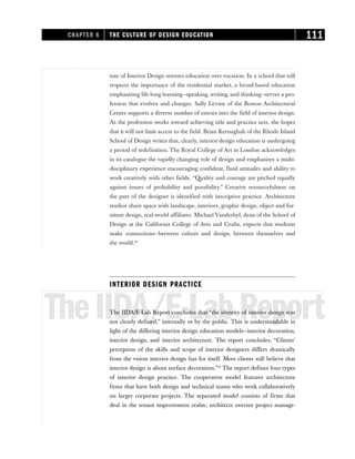 tute of Interior Design stresses education over vocation. In a school that still
respects the importance of the residential market, a broad-based education
emphasizing life-long learning—speaking, writing, and thinking—serves a pro-
fession that evolves and changes. Sally Levine of the Boston Architectural
Center supports a diverse number of entries into the field of interior design.
As the profession works toward achieving title and practice acts, she hopes
that it will not limit access to the field. Brian Kernaghah of the Rhode Island
School of Design writes that, clearly, interior design education is undergoing
a period of redefinition. The Royal College of Art in London acknowledges
in its catalogue the rapidly changing role of design and emphasizes a multi-
disciplinary experience encouraging confident, fluid attitudes and ability to
work creatively with other fields. “Quality and courage are pitched equally
against issues of probability and possibility.” Creative resourcefulness on
the part of the designer is identified with inscriptive practice. Architecture
studios share space with landscape, interiors, graphic design, object and fur-
niture design, real-world affiliates. Michael Vanderbyl, dean of the School of
Design at the California College of Arts and Crafts, expects that students
make connections—between culture and design, between themselves and
the world.26
INTERIOR DESIGN PRACTICE
TheIIDA/E-LabReport
The IIDA/E-Lab Report concludes that “the identity of interior design was
not clearly defined,” internally or by the public. This is understandable in
light of the differing interior design education models—interior decoration,
interior design, and interior architecture. The report concludes, “Clients’
perception of the skills and scope of interior designers differs drastically
from the vision interior design has for itself. Most clients still believe that
interior design is about surface decoration.”27
The report defines four types
of interior design practice. The cooperative model features architecture
firms that have both design and technical teams who work collaboratively
on larger corporate projects. The separated model consists of firms that
deal in the tenant improvement realm; architects oversee project manage-
CHAPTER 6 THE CULTURE OF DESIGN EDUCATION 111
 