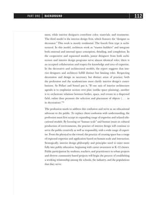 ment, while interior designers contribute color, materials, and treatments.
The third model is the interior design firm, which features the “designer as
decorator.” This work is mostly residential. The fourth firm type is archi-
tectural. In this model, architects work as “master builders” and integrate
both external and internal space conception, detailing, and completion. In
the cooperative and separated models, junior designers from both archi-
tecture and interior design programs serve almost identical roles; there is
an accepted collaboration and respect for knowledge and area of expertise.
In the decorative and architectural models, the report suggests that inte-
rior designers and architects fulfill distinct but limiting roles. Respecting
decoration and design as necessary but distinct areas of practice, both
the profession and the academicians must clarify interior design’s contri-
butions. As Pollari and Somol put it, “If one axis of interior architecture
agenda is to emphasize section over plan (unlike space planning), another
is to orchestrate relations between bodies, space, and events in a dispersed
field, rather than promote the selection and placement of objects (. . . as
in decoration).”28
The profession needs to address this confusion and serve as an educational
advocate to the public. To replace client confusion with understanding, the
profession must first accept its expanding range of expertise and related edu-
cational models. By focusing on “human scale” and human issues in cultural
production of environments, the practice of interior design will continue to
serve the public creatively as well as responsibly, with a wide range of expert-
ise. From the physical to the virtual, the practice of creating space has a range
of expected expertise and application based on human scale and interaction.
Strategically, interior design philosophy and principles need to enter more
fully into public education, beginning with career awareness in K–12 classes.
Public participation by students, teachers, and practitioners in urban projects
and diverse community-based projects will begin the process of establishing
a working relationship among the schools, the industry, and the populations
that they serve.
PART ONE BACKGROUND 112
 