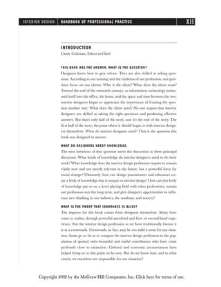 INTRODUCTION
Cindy Coleman, Editor-in-Chief
THIS BOOK HAS THE ANSWER. WHAT IS THE QUESTION?
Designers know how to give advice. They are also skilled at asking ques-
tions. According to our training and the tradition of our profession, our ques-
tions focus on our clients: Who is the client? What does the client want?
Toward the end of the twentieth century, as information technology insinu-
ated itself into the office, the home, and the space and time between the two,
interior designers began to appreciate the importance of framing the ques-
tion another way: What does the client need? No one argues that interior
designers are skilled at asking the right questions and producing effective
answers. But that’s only half of the story, and it’s the end of the story. The
first half of the story, the point where it should begin, is with interior design-
ers themselves. What do interior designers need? That is the question this
book was designed to answer.
WHAT DO DESIGNERS NEED? KNOWLEDGE.
The next iterations of that question move the discussion in three principal
directions. What kinds of knowledge do interior designers need to do their
work? What knowledge does the interior design profession require to remain
viable now and not merely relevant in the future, but a powerful force for
social change? Ultimately, how can design practitioners and educators cre-
ate a body of knowledge that is unique to interior design? How can this body
of knowledge put us on a level playing field with other professions, sustain
our profession over the long term, and give designers opportunities to influ-
ence new thinking in our industry, the academy, and society?
WHAT IS THE PROOF THAT IGNORANCE IS BLISS?
The impetus for this book comes from designers themselves. Many have
come to realize, through powerful anecdotal and first- or second-hand expe-
rience, that the interior design profession as we have traditionally known it
is at a crossroads. Crossroads, in fact, may be too mild a term for our situa-
tion. Some go so far as to compare the interior design profession to the pop-
ulation of spotted owls—beautiful and useful contributors who have come
perilously close to extinction. Cultural and economic circumstances have
helped bring us to this point, to be sure. But do we know how, and to what
extent, we ourselves are responsible for our situation?
INTERIOR DESIGN HANDBOOK OF PROFESSIONAL PRACTICE XII
Copyright 2002 by the McGraw-Hill Companies, Inc. Click here for terms of use.
 