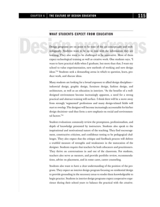 WHAT STUDENTS EXPECT FROM EDUCATION
Designprograms
Design programs are on point to be state of the art conceptually and tech-
nologically. Students want to be up to date with the information they are
learning. They also want to be challenged to be innovative. Most of them
expect technological training as well as creative work. One students says, “I
want to have practical skills when I graduate, but more than that, I want my
school to value experimentation, new methods of working and new design
ideas.”29
Students seek a demanding arena in which to question, learn, pro-
duce work, and discuss ideas.
Many students are looking for a broad exposure to allied design disciplines—
industrial design, graphic design, furniture design, fashion design, and
architecture, as well as an education in interiors. “As the benefits of a well-
designed environment become increasingly apparent, a need for a strong
practical and abstract training will surface. I think there will be a move away
from strongly ‘segmented’ professions and many design-related fields will
start to overlap. The designerwill become increasingly accountable for his/her
design decisions—and thus form a new emphasis on social and environmen-
tal factors.”30
Student evaluations commonly review the promptness, professionalism, and
depth of knowledge presented by instructors. Students also speak to the
inspirational and motivational nature of the teaching. They find encourage-
ment, constructive criticism, and confidence testing to be pedagogical chal-
lenges. They also expect that the critique and feedback process will deliver
a truthful measure of strengths and weaknesses in the maturation of the
designer. Students require that teachers be both educators and practitioners.
They thrive on conversations in and out of the classroom. For students,
teachers also serve as mentors, and provide portfolio review, recommenda-
tions, advise on placement, and in some cases, career counseling.
Students also want to have a clear understanding of the position of the pro-
gram. They expect an interior design program focusing on residential design
to provide grounding in the necessary areas to render them knowledgeable to
begin practice. Students in interior design programs expect cooperative expe-
rience during their school years to balance the practical with the creative.
CHAPTER 6 THE CULTURE OF DESIGN EDUCATION 115
 