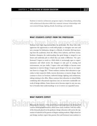 Students in interior architecture programs expect a broadening relationship
with architectural education while they maintain intimate relationships with
user-centered design, lighting, details, furnishings, and materials.
WHAT STUDENTS EXPECT FROM THE PROFESSION
Studentshavehighexpectations
Students have high expectations from the profession. For those who truly
appreciate the opportunity to work with people, to reimagine new uses and
new concepts for habitation, design is a lifestyle. It includes life-long learn-
ing from the academies, from the offices, from industry, and from society.
Students champion the understanding that good design is integral to our
future and undertake jobs in which they can make a difference. “As a pro-
fessional, I expect to work in a field which is increasingly open to experi-
mentation and which invites the designer to take part in creating real
environments, not just shells. I expect color and delight to become more
important to interior design. I expect good design to be seen as an impor-
tant factor in a happy life.”31
Some students continue their education to spe-
cialize in their respective fields, interior decoration or interior design. Some
continue to focus on furniture, industrial design, lighting, and architecture,
taking training in the office. Many continue their education in related fields,
combining their educational experience into an innovative marketable net-
work of design abilities. Some choose not to become expert in any one area,
but to broaden their understandings so as to work in an expanded arena.
WHAT PARENTS EXPECT
Balancingtheintensity
Balancing the intensity of the actual educational experience—the demands of
creative thinking and invention, which stress many students—with the reality
of the demands placed on the graduate, design education still carries the rep-
utation of salaried art for parents of degree-seeking students. High school art
and design teachers report that parents first and foremost want students to
CHAPTER 6 THE CULTURE OF DESIGN EDUCATION 117
 