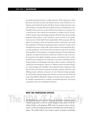 get quality job placement from a college education. With expectations of job
placement comes job security, and with job security comes reflection on sat-
isfaction and the lifestyle the job will afford. Interior design education must
allow students to develop skill and competency that can lead directly to mar-
ketability. Parents must be convinced that interior design is not a luxury, but
a valued service. Even without an introduction to design in the K–12 years,
students’ parents expect that design programs will lead to jobs. Interior design
programs which require “co-op” experience, some as much as six months,
assure parents of their child’s future employability. Other programs offer the
option of working for credit and experience before entering the work world
after graduation. Working and gaining practical experience during school
tremendously matures studio skills, assists students in discerning their direc-
tion after graduation, and advances their schoolwork so that they can build a
better portfolio. Travel programs, an integral component of most architecture
programs, are important for interior architecture students as well; as the mar-
ket expands into the global workplace, parents and students need to under-
stand diversity as integral to the“multiverse”view of the world. More interior
design programs are developing study trips to other countries or allying with
architecture travel programs; exposure to different cultures broadens design-
ers’ understanding and sensibilities about global diversity. Experience with
diverse ethnic and cultural communities broadens students’ experience with
differing rituals, traditions, and points of view. Universal design principles
are informed by regional design issues. Parents are often unaware of the full
range of possibilities afforded by a degree in interiors. Career options need to
be strongly communicated in academic promotional literature, and strong
connections need to be established with alumni.
WHAT THE PROFESSION EXPECTS
TheIIDA/E-Labstudy
The IIDA/E-Lab study found that the public had distinct needs but only a
“limited perspective” of how an interior designer could answer to the fur-
nishing, finishes, and equipment (FFE) needs of a project, and no real per-
spective on how the design professional could address the overall scope of a
project. The public believes that business aspects of projects—scheduling,
PART ONE BACKGROUND 118
 