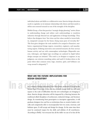 individual talents and skills to a collaborative team. Interior design education
needs to capitalize on its intimate relationship with clients and their needs to
define user-centered research as one of the strengths of the discipline.
Doblin Group, a firm that practices “strategic design planning,” assists clients
in understanding change and utilizes such understandings to transform
industries through directed use and application of design knowledge. They
believe that designers have “the vision and the values needed to invent holis-
tic, integrated concepts for the future, fixing many parts of everyday life.”
The firm gives designers the tools needed to be coequal to financiers, mar-
keters, organizational design experts, researchers, engineers, and manufac-
turing experts. Utilizing innovative user-centered research, the firm surveys
human activity and use with commonplace technologies. Disposable cam-
eras, videotapes, and digital tape recordings are analyzed in depth before
design concepts are initiated. “The truth is, no designer or engineer, in my
judgment, can reinvent something unless and until it’s broken down to the
point where their common sense, logic, intuition, spirit, and brilliance can
wrap around it adequately.”33
WHAT ARE THE FUTURE IMPLICATIONS FOR
DESIGN EDUCATION?
Inacritiqueofdesign
In a critique of design education, John Chris Jones, professor of design at the
British Open University, writes that the available design skills are still inad-
equate to the scale of difficulties that the new technologies are bringing to
them. Interior design education will be impacted by a blurring between the
traditional allied disciplines of architecture, industrial design, and furniture
design. In transitioning from proscriptive to inscriptive approaches, it will
graduate designers less and less as technicians than as creative leaders criti-
cally and competently able to reconceptualize how we create, renovate, and
habitate space. It will accept and design for change. At the same time there
must be continued respect for the skills and abilities of all contributors.
According to Duffy, “not everyone has all the skills—no one of us has all the
PART ONE BACKGROUND 120
 