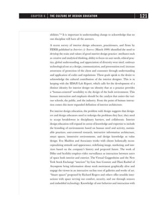 abilities.”34
It is important in understanding change to acknowledge that no
one discipline will have all the answers.
A recent survey of interior design educators, practitioners, and firms by
FIDER published in Interiors & Sources (March 1999) identified the need to
develop the traits and values of good interior design practice: attributes such
as creative and analytical thinking, ability to focus on user needs, ethical prac-
tice, global understanding, and appreciation of diversity were sited; embrace
technological use as a design, communication, and presentation tool; increase
awareness of protection of the client and consumer through understanding
and application of codes and regulations. These goals speak to the desire to
acknowledge the cultural contribution of the interior designer. This is in
keeping with the IIDA/E-Lab Report, which calls for the development of a
distinct identity for interior design—an identity that as a practice provides
a “human-centered” sensibility to the design of the built environment. This
human interaction and emphasis should be the catalyst that unites the vari-
ous schools, the public, and the industry. From the point of human interac-
tion comes this more expanded definition of interior architecture.
For interior design education, the problem with design suggests that design-
ers and design educators need to redesign the problems they face; they need
to accept breakdowns in disciplinary barriers, and collaborate. Interior
design education will expand its arena of knowledge and expertise to include
the branding of environments based on human need and activity, sustain-
able practices, user-centered research, interactive information architecture,
smart spaces, immersive environments, and design knowledge as value
design. Eva Maddox and Associates works with clients holistically recon-
ceptualizing attitude and appearance, redefining image, marketing, and inte-
riors based on the company’s history and projected future. The work of
Diller and Scofidio employs video surveillance as interaction between users
of space both interior and exterior. The Virtual Guggenheim and the New
York Stock Exchange “interiors” by Lise Ann Couture and Hani Rashid of
Asymptote bring information about stock movement graphically alive and
engage the viewer in an interactive on-line tour of galleries and works of art.
“Smart spaces” proposed by Richard Rogers and others offer sensible inter-
actions with space serving our comfort, security, and use through sensors
and embedded technology. Knowledge of user behavior and interaction with
CHAPTER 6 THE CULTURE OF DESIGN EDUCATION 121
 