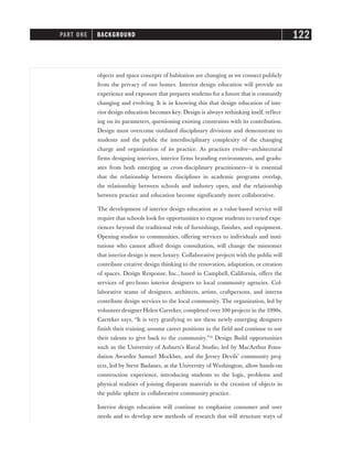 objects and space concepts of habitation are changing as we connect publicly
from the privacy of our homes. Interior design education will provide an
experience and exposure that prepares students for a future that is constantly
changing and evolving. It is in knowing this that design education of inte-
rior design education becomes key. Design is always rethinking itself, reflect-
ing on its parameters, questioning existing constraints with its contribution.
Design must overcome outdated disciplinary divisions and demonstrate to
students and the public the interdisciplinary complexity of the changing
charge and organization of its practice. As practices evolve—architectural
firms designing interiors, interior firms branding environments, and gradu-
ates from both emerging as cross-disciplinary practitioners—it is essential
that the relationship between disciplines in academic programs overlap,
the relationship between schools and industry open, and the relationship
between practice and education become significantly more collaborative.
The development of interior design education as a value-based service will
require that schools look for opportunities to expose students to varied expe-
riences beyond the traditional role of furnishings, finishes, and equipment.
Opening studios to communities, offering services to individuals and insti-
tutions who cannot afford design consultation, will change the misnomer
that interior design is mere luxury. Collaborative projects with the public will
contribute creative design thinking to the renovation, adaptation, or creation
of spaces. Design Response, Inc., based in Campbell, California, offers the
services of pro-bono interior designers to local community agencies. Col-
laborative teams of designers, architects, artists, craftpersons, and interns
contribute design services to the local community. The organization, led by
volunteer designer Helen Carreker, completed over 100 projects in the 1990s.
Carreker says, “It is very gratifying to see these newly emerging designers
finish their training, assume career positions in the field and continue to use
their talents to give back to the community.”35
Design Build opportunities
such as the University of Auburn’s Rural Studio, led by MacArthur Foun-
dation Awardee Samuel Mockbee, and the Jersey Devils’ community proj-
ects, led by Steve Badanes, at the University of Washington, allow hands-on
construction experience, introducing students to the logic, problems and
physical realities of joining disparate materials in the creation of objects in
the public sphere in collaborative community practice.
Interior design education will continue to emphasize consumer and user
needs and to develop new methods of research that will structure ways of
PART ONE BACKGROUND 122
 