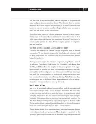 It is time, now, to stop and step back, take the long view of the present and
make intelligent decisions about our future. What future is there for interior
designers? What is the future of our profession? If we want to create our own
future, on our own terms, we must be willing to take the steps necessary to
make sure that we do, in fact, have a future.
How often, in the context of a design assignment, have we felt it our respon-
sibility to say to the client, “If you don’t take the time and resources to do it
right, when will you take the time and resources to do it over?” But now we’re
not asking the question of a client. We’re asking the question of our profes-
sion and ourselves.
WHY THIS QUESTION AND THIS ANSWER, AND WHY NOW?
This book was developed as if it were a design assignment. First, we defined
our mission: To give interior designers the knowledge and tools they need
to shape and sustain our profession and the environment where human
beings live and work.
Having chosen to accept this ambitious assignment, we gathered a team of
six advisors: Frank Duffy, Neil Frankel, Ed Friedrichs, Linda Keane, Eva
Maddox, and Mayer Rus. The insights of this group give the book a per-
spective that is as broad as it is deep, encompassing design theory and edu-
cation, global professional practice and the experiences of design firms large
and small. The group’s members are professionals whose work includes sem-
inal accomplishments in the recent history of design. Who better than they
to show us our way to the future? These respected experts led us to others—
the authors whose contributions make up this book.
WHERE DO WE BEGIN?
Just as we all periodically take an inventory of our work, living spaces, and
lives, this book begins with a look at designers themselves. We assess who
we are as a group and where we are in the history of our profession, which
is roughly 100 years old. We also compare interior designers with other pro-
fessionals. Do designers have an education that matches their ambition? Do
they have the legal and regulatory support they require to do their work?
Do the quality of their work and the ethical standards of their profession give
them that coveted intangible that can drive a career—respect?
During the last decade of the twentieth century, social and economic changes
were swift, profound, and permanent. Many designers succumbed to the
tyranny of speed, only to discover that, in their haste, they had spent time and
XIII
INTRODUCTION
 