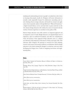 studying and understanding activities in people’s everyday lives, with a focus
on learning what people actually do. Designers will amass information in
reusable, easily organizable formats for collaborative networking and cre-
ative thinking. Interior design education will benefit by research and appli-
cation of new materials, similar to George Beylerian’s “Material Connexion,”
a digital research library, service, and data bank on green materials via the
web. Interior design education will combine the science of research with the
wisdom of human experience to contribute to the quality of life.
Interior design education must offer students an integrated approach and
an integrative course of study. Design educators can expand design’s area of
experience, open its traditional boundaries, and allow for comprehensive
study and practice if they approach design education more as a liberal
arts education with integration of the history of ideas and study of life. This
education offers designers the potential to network all of their thinking,
research, and creative envisioning to influence our habitation. Interior design
education is less about training the designer as technician, and more about
developing the designer into a leader in imagining innovations and imple-
menting them.
Notes
1
Venturi, Robert, Complexity and Contradiction, Museum of Modern Art Papers on Architecture,
New York, 1966, p. 86.
2
Heidegger, Martin, Poetry, Language, Thought (trans. Albert Hofstatder), Harper & Row, New
York, 1975.
3
Wright, Frank Lloyd, Edgar Kaufmann, and Ben Raeburn, Frank Lloyd Wright: Writings and Build-
ings, Meridian Books, New York, 1960, p. 102.
4
Pollari, Linda and Richard Somol, “Complex Interiority,” LA Architect, May–June, 2000, p. 14.
5
Leblois, Olivier, private communication.
6
Leblois, Olivier, private communication.
7
Kurtich, John, and Garret Eakin, Interior Architecture, Van Nostrand Reinhold, New York,
1993, p. 3.
8
Mitchell, William J., “Who Put the Space in Cyberspace?” in Peter Anders (ed.), Envisioning
Cyberspace. McGraw-Hill, New York, 1999, p. xi.
CHAPTER 6 THE CULTURE OF DESIGN EDUCATION 123
 