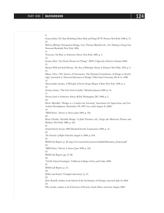 9
Cranz, Galen, The Chair, Rethinking Culture, Body, and Design,W. W. Norton, NewYork, 1998, p. 15.
10
McCoy, Michael,“Interpretive Design,” in C. Thomas Mitchell (ed.), New Thinking in Design,Van
Nostrand Reinhold, New York, 1996.
11
Vitruvius, Ten Books on Architecture, Dover, New York, 1960, p. 5.
12
Gomes, Peter, “An Unruly Passion for Things,” NEST, A Quarterly of Interiors, Summer 2000.
13
Durant, Will and Ariel Durant, The Story of Philosophy, Simon & Schuster, New York, 1953, p. 2.
14
Dilnot, Clive, “The Science of Uncertainty: The Potential Contribution of Design to Knowl-
edge,” presented at “Doctoral Education in Design,” Ohio State University, Oct 8–11, 1998.
15
Abercrombie, Stanley, A Philosophy of Interior Design, Harper & Row, New York, 1990, p. x.
16
Szenasy, Susan, “The View from La Jolla,” Metropolis, January 2000, p. 14.
17
Peterson Guide to Architecture Schools, ACSA, Washington, DC, 1998, p. 2.
18
Davis, Meredith, “Design as a Catalyst for Learning,” Association for Supervision and Cur-
riculum Development, Alexandria, VA, 1997 (via e-mail, August 31, 2000).
19
“IIDA Notes,” Interiors & Sources, June 1999, p. 124.
20
Dona, Claudia, “Invisible Design,” in John Thackera (ed.), Design after Modernism, Thames and
Hudson, New York, 1988, p. 152.
21
DaimlerChrysler Awards 2000, DaimlerChrysler Corporation, 2000, p. 14.
22
The Chronicle of Higher Education, August 4, 2000, p. A16.
23
IDA/E-Lab Report, p. 48, http://www.ameritech.net/users/iidafdn/Education_Analysis.pdf
24
“IIDA Notes,” Interiors & Sources, June 1999, p. 124.
25
IDA/E-Lab Report, pp. 27–28.
26
“CCAC School Catalogue,” California College of Arts and Crafts, 2000.
27
IDA/E-Lab Report, p. 13.
28
Pollari and Somol, “Complex Interiority,” p. 15.
29
Dow, Russell, student at the School of the Art Institute of Chicago, interview, July 10, 2000.
30
Pike, Lynda, student at the University of Pretoria, South Africa, interview, August 2000.
PART ONE BACKGROUND 124
 