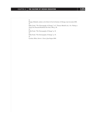 31
Bisagna, Elisabeth, student at the School of the Art Institute of Chicago, interview, June 2000.
32
Duffy, Frank, “The Choreography of Change,” in C. Thomas Mitchell (ed.), New Thinking in
Design, Van Nostrand Reinhold, New York, 1996, p. 28.
33
Duffy, Frank, “The Choreography of Change,” p. 18.
34
Duffy, Frank, “The Choreography of Change,” p. 18.
35
Carreker, Helen, Interiors & Sources, June/August 2000.
CHAPTER 6 THE CULTURE OF DESIGN EDUCATION 125
 