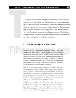 TThroughout history, every time a person walked into a newly built envi-
ronment, he or she walked into a space museum; a museum of inner
space, not outer space. Groundbreaking ceremonies and ribbon cutting
rituals in praise of new constructions are a testimony to the importance
of place, that is, how we live and work in space. This chapter provides a
view into the client or sponsor’s expanding expectation of the designer’s
contribution and the profound potential this evolution has to increase
the value of design and of the design profession.
A TRANSITION FROM AN OLD TO NEW ECONOMY
Fifteenyearsago
Fifteen years ago the intellectual, Michel Foucault, predicted a shift in how
people perceive and value place. His philosophical body of work traces this
transformation of attitudes from the concept of simple location in seven-
teenth-century physics, to a fixed location of a disciplined individual in the
eighteenth century, and finally to the regulated workplace of the nineteenth
century. As any good archaeologist does, Foucault went into the field and
pieced together a “site analysis” that included an architectural examination
of prisons, factories, asylums, hospitals, and schools.
Each of the institutions Foucault investigated possessed a built reality
whereby people were placed in a line of cells or cubicles, side by side, like a
suburb. The result was that each individual became fixed in his place, con-
stantly located. We can observe this phenomenon today by simply walking
into any corporation or university. Then as now, hidden away from view
behind the walled, partitioned offices of what was labeled “universal plan-
ning” are the docile Stepford drones disciplined to serve.
Sadly, the recent stakeholders responsible for shaping the built environment
have progressed no further than their predecessors have. Unwittingly, we
have caged and enraged ourselves with artifacts from this industrial era.
Hierarchical planning in the workplace, those Dilbertian cubicles in which we
make our nests, results from reducing space to its barest economical essentials
CHAPTER 7 OPPORTUNITY FOR CHANGE: DESIGN IN THE NEW ECONOMY 127
 