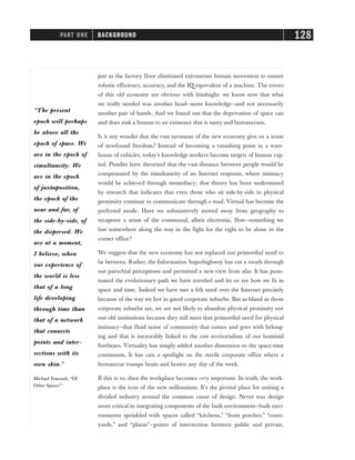 just as the factory floor eliminated extraneous human movement to ensure
robotic efficiency, accuracy, and the IQ equivalent of a machine. The errors
of this old economy are obvious with hindsight: we know now that what
we really needed was another head—more knowledge—and not necessarily
another pair of hands. And we found out that the deprivation of space can
and does sink a human to an existence that is nasty and bureaucratic.
Is it any wonder that the vast savannas of the new economy give us a sense
of newfound freedom? Instead of becoming a vanishing point in a ware-
house of cubicles, today’s knowledge workers become targets of human cap-
ital. Pundits have theorized that the vast distance between people would be
compensated by the simultaneity of an Internet response, where intimacy
would be achieved through immediacy; that theory has been undermined
by research that indicates that even those who sit side-by-side in physical
proximity continue to communicate through e-mail. Virtual has become the
preferred mode. Have we substantively moved away from geography to
recapture a sense of the communal, albeit electronic, flow—something we
lost somewhere along the way in the fight for the right to be alone in the
corner office?
We suggest that the new economy has not replaced our primordial need to
be between. Rather, the Information Superhighway has cut a swath through
our parochial perceptions and permitted a new view from afar. It has punc-
tuated the evolutionary path we have traveled and let us see how we fit in
space and time. Indeed we have met a felt need over the Internet precisely
because of the way we live in gated corporate suburbs. But as bland as those
corporate suburbs are, we are not likely to abandon physical proximity nor
our old institutions because they still meet that primordial need for physical
intimacy—that fluid sense of community that comes and goes with belong-
ing and that is inexorably linked to the raw territorialism of our hominid
forebears. Virtuality has simply added another dimension to the space-time
continuum. It has cast a spotlight on the sterile corporate office where a
bureaucrat trumps brain and brawn any day of the week.
If this is so, then the workplace becomes very important. In truth, the work-
place is the icon of the new millennium. It’s the pivotal place for uniting a
divided industry around the common cause of design. Never was design
more critical in integrating components of the built environment—built envi-
ronments sprinkled with spaces called “kitchens,” “front porches,” “court-
yards,” and “plazas”—points of intersection between public and private,
PART ONE BACKGROUND 128
“The present
epoch will perhaps
be above all the
epoch of space. We
are in the epoch of
simultaneity: We
are in the epoch
of juxtaposition,
the epoch of the
near and far, of
the side-by-side, of
the dispersed. We
are at a moment,
I believe, when
our experience of
the world is less
that of a long
life developing
through time than
that of a network
that connects
points and inter-
sections with its
own skin.”
Michael Foucault, “Of
Other Spaces”1
 