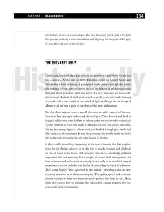 hierarchical series of relationships. The new economy (see Figure 7-3) shifts
this process, making it more interactive and aligning the designer to the proj-
ect and the end user of the project.
THE INDUSTRY SHIFT
Historically
Historically, the workplace has been at the center of controversy for the last
two centuries. At the turn of 1900, Futurism swept the United States and
Europe like a force of nature. It permeated work, culture, and art: the immo-
bile strength of steel girders bested only by the flexing of the human minds
that gave them grandeur. With the dawn of a new economy, we have a dif-
ferent image. Instead of steel girders writ large, they are writ small, housing
a virtual reality that travels at the speed of light as though on the wings of
Mercury—all to beat a path to the door of this new millennium.
But this door opened onto a world that was an odd reversal of fortune.
Instead of last century’s visible and physical “place” that housed and held us
in gated office structures hidden to others, today we are invisibly connected
via the Internet in ways that make us transparent and our actions traceable.
We are becoming digitized, abbreviated, and hurled through glass walls and
fiber optics to be connected. In the old economy, the visible made us invisi-
ble; in the new economy, the invisible makes us visible.
Is there really something happening in the new economy that has implica-
tions for the design industry or is this just so much pointing and clicking?
In one of those ironic twists, old economy firms have unwittingly colluded
to produce the new economy. For example, in hierarchical management, the
lines of command and control are neatly drawn only to be stumbled over as
people reach across their discreet bodies of knowledge in search of solutions.
This leaves legacy firms squeezed in the middle, providing value at new-
economy rates but at an old-economy pace. The agility, speed, and resource-
fulness required to meet new-economy needs put old-line firms at risk. Many
firms don’t know how to undergo the substantive change required for suc-
cess in the new environment.
PART ONE BACKGROUND 134
 