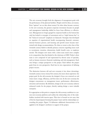 The new economy brought forth the alignment of management goals with
the performance of the physical facilities. People work for ideas, not money.
Even “options” are an idea about money! So when ideas became currency
in the new economy, the greatest corporate investment became its people
and management leadership shifted its focus from efficiency to effective-
ness. Management no longer gauged its corporate health on the bottom line
only but looked to strategies of assessment such as “triple bottom line” or
the “balanced scorecard” (emphasis on balanced). Strategies that developed
an equation of organizational health encompassing financial, customer,
internal business process, and learning and growth issues became inter-
twined with design recommendation. No client or owner at the close of the
twentieth century failed to identify primary concerns regarding issues such
as recruitment, retention, absenteeism, health benefit costs, or employee
morale. The designer now meets with a client team much more complex
in its composition than that limited to the chairman or CEO. Today’s client
team is now composed of and represented by diverse areas of specialty,
such as human resources, financial, marketing, and risk management. Each
area brings a unique perspective to the project. Each defines the project
goals from its own perspective. Each has its own expectations of defining
project success.
The distinction between old and new economy is less about chronology,
twentieth century versus twenty-first century, but more about aspiration: the
project goal. In the old economy the designer’s focus was centered on real
estate issues: image, efficiency, and first time cost. In the new economy the
designer concentrates on management issues: performance, effectiveness,
attraction and retention. By definition, design in the new economy achieves
enhanced results for the project, thereby making design a more valuable
enterprise.
It is appropriate at this point to compare the old-economy condition to a cur-
rent new-economy platform and outline the relationship roles of the stake-
holders involved with interior space. This view is formed on two axes, that
of the list of participants forming the project ‘team’ and the relationships sur-
rounding the project. Figure 7-4 delineates additional characteristics to be
applied to the designer’s attributes in support of the project.
CHAPTER 7 OPPORTUNITY FOR CHANGE: DESIGN IN THE NEW ECONOMY 135
 