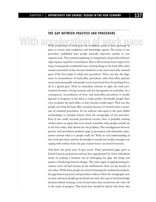 THE GAP BETWEEN PRACTICE AND PROCEDURE
Withaccelerationofworkpace
With acceleration of work pace, the workplace needs to have processes in
place to ensure task completion and knowledge capture. No sooner is one
procedure established than people naturally improvise another as new
requests arise. The continual updating or renegotiation of procedural knowl-
edge requires rapid-fire reconciliation. But in old-economy firms, legacy lives
long. Consequently, established ways of doing things in the back office often
remain untouched, in fact, become fossilized, as the more externally oriented
parts of the firm begin to adopt new procedures. Then, one day, the align-
ment or reconciliation of back-office procedures with front-office practice
seems insurmountable and people resort to personal favor for pushing favor,
all at a glacial pace. With no immediate solution in sight, the work envi-
ronment becomes a living museum and the management its custodian. As a
consequence, reconciliation of front- and back-office procedures is usually
ignored or forgotten in the haste to make profits. Eventually, people don’t
even recognize the back office, as they become worlds apart. Then one day
people can’t find the back office anymore because it’s buried under a moun-
tain of outdated procedures. It’s an arduous task equal to the most skilled
archaeologist to interpret history from the stratigraphy of lost processes.
Even if one could reconcile procedural records, there is probably nothing
written down on paper that even closely resembles what people actually do
in the firm today. And therein lies the problem. This misalignment between
practice and procedures produces gaps in perception and ultimately expec-
tations around what it is people really do. With no real understanding of
how work gets done and how knowledge is transferred, facility managers are
coping with artifacts from the past, buried bones, not buried treasures.
And that’s the good news. It gets worse. These procedural gaps grow to
Grand Canyon proportions and are then appropriated by clever individuals
intent on making a business out of arbitraging the gaps (the kings and
queens of brokering between things). The early stages of appropriating pro-
cedures aren’t all bad because in the inefficiencies there are the kernels of
new ideas. While these people are cleverly finessing the outdated procedures,
the gap between practice and procedure widens within the stratigraphy and,
as more and more people get involved over time, this type of tacit knowledge
becomes linked, forming a vein of innovation that circumvents the rules—all
in the name of progress. This know-how should be shared with those who
CHAPTER 7 OPPORTUNITY FOR CHANGE: DESIGN IN THE NEW ECONOMY 137
 