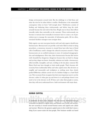 design environments around work. But the challenge is to find them and
mine the vein for its riches before it ossifies. Ossification is the unintended
consequence when we leave “well enough alone.” Ossification consists of
feeding and sheltering these work-arounds, and before long the work-
arounds become the real work of the firm. People start to focus their efforts
inwardly rather than outwardly on the customer. These work-arounds can
become so intricate that eventually its inventors have to create a set of pro-
cedures just to manage the catacombs of information paths. All too often,
untrained facilities managers must navigate these.
Only experts can steer near great barrier reefs and only experts should treat
bureaucracies. Bureaucracies are just like coral reefs. Built on dead or dying
procedures, a monstrous structure is created from layer after layer of dead
cells of inefficiency until it changes the cultural ecosystem around it. These
bureaucracies are an ossified testimony to years of continual misappropria-
tion and misalignment. Over time, these bureaucracies become like barrier
reefs—beautiful but dangerous—dangerous because they are hard to change
and yet they shape our future. Ironically, solutions are inside a bureaucracy,
albeit invisible, intangible, and tacit, residing in the last place someone like
Henry Ford may have thought to look—inside people. That’s because old-
economy firms traditionally define and value capital assets, like elevators as
tangible and measurable and workplaces as nothing more than closely
packed Dilbertian cubicles carved out of a facilities budget as a hard fixed
cost. New-economy firms recognize that their most important asset is not the
elevator; rather it’s what goes up and down in it and perhaps doesn’t even
need to be in the elevator at all. If firms can’t value their people as assets,
then they will never understand how a built environment will retain them.
HUMAN CAPITAL
Amultitudeofforces
A multitude of forces have changed this old economy. Industrial-strength
economies are geared to capital assets and human costs (bricks and mortar);
the new economy is wound around human assets and capital costs (clicks
and mortar). However, the greatest capital assets in the world don’t mean a
thing if you cannot retain the best people. New business models are based
CHAPTER 7 OPPORTUNITY FOR CHANGE: DESIGN IN THE NEW ECONOMY 139
 