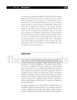 on a networkvalue chain that is nonlinear and values the timely and targeted
application of intellectual resources when and where they are most needed.
Just as the challenge in the new economy is not information but access to
that information, so it is for companies that must attract, retain, and marshal
intellectual capital, i.e., human resources to provide rapid, customized solu-
tions or services. Mobility is less pressing in a “fast company” than direc-
tionality: e.g., the ability to run to, not away from, problems. The knowledge
analyst must be behaviorally and technologically enabled to orchestrate
input, analyze data, craft a diagnosis, provide prognosis, and solve problems
for a client. At any given moment, an individual’s intellectual capital is poised
to solve and is not unlike a firm’s financial capital, stock that goes up and
goes down depending on real and perceived value. This is why designers
must solve the riddle of the intangible in real space and time. They must
understand the nature of work to know how to adapt flexibly between pub-
lic and private, opacity and transparency.
CONCLUSION
Thecomponents
The components of the design industry (client or sponsor, contractor, ven-
dor, finance, user, real estate, technical consultant, designer, and architect) all
have a piece of a limited pie in the legacy of their industry. In the old econ-
omy, the time to completed outcome was such that each component could
execute its own process in its own domain of knowledge. Each part viewed
itself as distinct, with a mission that was critical to the positive outcome of
the project and was the master of its own universe. With the new economy,
changes in technology, demand for shortened time frames, and increased
breadth of scope within each component, the industry shifted and began to
morph and merge. If the component players continue to protect their
domain, border skirmishes will inevitably occur throughout the intellectual
domain of the industry.
The industry components must yield and build an integrated process of
knowledge hand-shakes rather than default to the emergent processes they
now have—vestigial remains of the old economy. Human activity and its seg-
regation into residential and corporate, urban and rural, public and private
PART ONE BACKGROUND 140
 