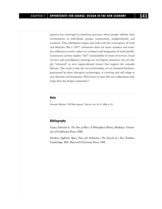 patterns has converged in mixed-use precincts where people redefine their
environments as individuals, groups, communities, neighborhoods, and
countries. This redefinition begins and ends with the convergence of work
and lifestyles. But a “24/7” orientation does not mean seamless and sense-
less addiction to work; rather it is a balance and integration of work and life.
Continuous activity implies “24/7” sustainability in terms of services. Local
services and serendipitous meetings are not bygone memories, but are sim-
ply “relocated” to new unprecedented venues that support the nomadic
lifestyle. The result is that the raw territorialism of our hominid forebears,
punctuated by these disruptive technologies, is evolving and will adapt to
new domains and dominions. Who better to meet this new millennium chal-
lenge than the design community?
Note
1
Foucault, Michael. “Of Other Spaces,” Diacritcs, vol. 16 (1), 1986, p. 22.
Bibliography
Casey, Edward S. The Fate of Place: A Philosophical History. Berkeley: Univer-
sity of California Press, 1998.
Giedion, Sigfried. Space, Time and Architecture: The Growth of a New Tradition.
Cambridge, MA: Harvard University Press, 1967.
CHAPTER 7 OPPORTUNITY FOR CHANGE: DESIGN IN THE NEW ECONOMY 141
 