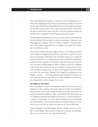 One of the Pimpernel’s henchmen, a doctor, was led to the guillotine never-
theless. He valiantly placed his head in the notch above the basket and waited
for the blade to fall. The executioner lifted the lever of the support mechanism
but the blade stayed in place. “It is a sign!” the public shouted. “The doctor
has done no harm. He is meant to be free!” The doctor raised his head, was
whisked onto a waiting horse by the Pimpernel and sped to safety.
Another Pimpernel henchman, a lawyer, was next in line for the blade. He
lowered his head. The executioner raised the mechanism. Again the same
thing happened. Nothing. “There is nothing to negotiate,” cried the popu-
lace. “The malfunctioning blade has cast doubt on his guilt!” The lawyer,
too, was whisked to safety.
Next in line was Marie Antoinette, Queen of France, wife of King Louis XVI
and a well-known designer in the land. One of her famous works was a farm-
house in the gardens of Versailles, where she liked to dress up as a milkmaid
and pretend that she was a simple peasant. Marie ascended to the guillotine
and put her head in position for its destiny. Again the executioner raised the
lever and again nothing happened. Marie, willing to atone for an offhand
remark about cake and, because she was a designer, in possession of a natu-
rally contributive temperament, turned her head upward toward the blade
and said to the executioner, “Perhaps if you’d toggle the mechanism ever-so-
slightly to the left . . .” At which point the blade achieved its mission even
more efficiently than its usual 70th of a second, and Marie’s head fell into
the waiting basket and the designer was no more.
THE MORAL OF THE STORY?
It’s in the designer’s nature to solve problems. But now, it’s time for interior
designers to solve problems and design solutions for their own profession.
Our profession must become a group of people who speak with one voice on
matters of regulation, legislation, ethics, and excellence. We must coalesce as
an assembly of well-educated minds that, focused on a research question or
a matter of social policy, can create, hold, and perpetuate new knowledge
that will contribute to the universal intellectual enterprise. Because it’s time
for us to use every tool we can get our hands on, it’s time for this book.
What do designers need? Knowledge. If that’s a simple answer, it’s as sim-
ple as a good design. There’s more to it than we, or anyone, can anticipate.
But, it is not more than we can—and should—handle.
XV
INTRODUCTION
 