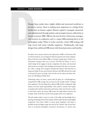 DDesign firms realize that a highly skilled and motivated workforce is
pivotal to success: there is nothing more important to a design firm’s
health than its human capital. Human capital is managed, measured,
and administered through policies and strategies known collectively as
human resources (HR). HR sets the tone for how a firm treats, manages,
and nurtures its employees and is a major differentiating factor in the
marketplace today. When it works correctly, a firm’s HR strategy will
help recruit and retain valuable employees. Traditionally, only large
design firms addressed HR issues with formal processes and benefits.
In today’s net economy, however, the importance of HR, or the human side
of a firm’s business, can no longer be taken for granted and remain stagnant.
Firms of all sizes must address HR as a formal, strategic piece of their over-
all business strategy if they are to survive “The War for Talent”—a war in
which design firms engage in intense competition for talent, and increased
client needs are creating a fast-changing environment that does not increase
fees. How a design firm navigates through this balance will determine its
long-term health. It may seem that the advances that HR software has made
in the past few years can help a firm win the war for talent, but these solu-
tions are still falling woefully short.
Technology alone, of course, cannot take the place of a well-thought-out,
comprehensive HR strategy that accounts for the “people needs” of design
firm employees. For the design firm, effective HR involves striking the right
balance over how much responsibility a firm needs to assume with respect
to people needs and how much time and money a firm must devote in order
to meet these needs. In essence, HR creates the right balance between the
strategic needs of the firm and the basic people needs of its employees.
The job market today is scarce in terms of the skills and knowledge that a
growing, technology-driven firm requires,which makes the job market highly
competitive. Your firm’s ability to attract good employees and talent is
decided not just by higher wages, but also by the “human” side of your firm,
such as its general atmosphere, innovative environment, or creative time
CHAPTER 8 HUMAN RESOURCES 145
 