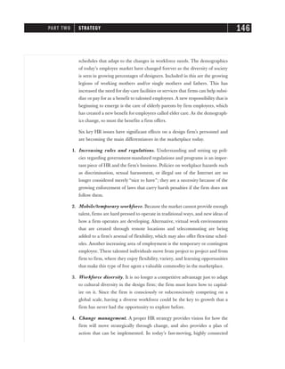 schedules that adapt to the changes in workforce needs. The demographics
of today’s employee market have changed forever as the diversity of society
is seen in growing percentages of designers. Included in this are the growing
legions of working mothers and/or single mothers and fathers. This has
increased the need for day-care facilities or services that firms can help subsi-
dize or pay for as a benefit to talented employees. A new responsibility that is
beginning to emerge is the care of elderly parents by firm employees, which
has created a new benefit for employees called elder care. As the demograph-
ics change, so must the benefits a firm offers.
Six key HR issues have significant effects on a design firm’s personnel and
are becoming the main differentiators in the marketplace today.
1. Increasing rules and regulations. Understanding and setting up poli-
cies regarding government-mandated regulations and programs is an impor-
tant piece of HR and the firm’s business. Policies on workplace hazards such
as discrimination, sexual harassment, or illegal use of the Internet are no
longer considered merely “nice to have”; they are a necessity because of the
growing enforcement of laws that carry harsh penalties if the firm does not
follow them.
2. Mobile/temporary workforce. Because the market cannot provide enough
talent, firms are hard pressed to operate in traditional ways, and new ideas of
how a firm operates are developing. Alternative, virtual work environments
that are created through remote locations and telecommuting are being
added to a firm’s arsenal of flexibility, which may also offer flex-time sched-
ules. Another increasing area of employment is the temporary or contingent
employee. These talented individuals move from project to project and from
firm to firm, where they enjoy flexibility, variety, and learning opportunities
that make this type of free agent a valuable commodity in the marketplace.
3. Workforce diversity. It is no longer a competitive advantage just to adapt
to cultural diversity in the design firm; the firm must learn how to capital-
ize on it. Since the firm is consciously or subconsciously competing on a
global scale, having a diverse workforce could be the key to growth that a
firm has never had the opportunity to explore before.
4. Change management. A proper HR strategy provides vision for how the
firm will move strategically through change, and also provides a plan of
action that can be implemented. In today’s fast-moving, highly connected
PART TWO STRATEGY 146
 
