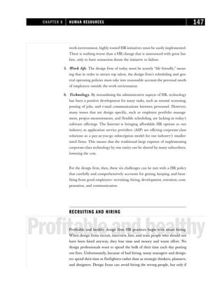 work environment, highly touted HR initiatives must be easily implemented.
There is nothing worse than a HR change that is announced with great fan-
fare, only to have nonaction doom the initiative to failure.
5. Work life. The design firm of today must be acutely “life friendly,” mean-
ing that in order to attract top talent, the design firm’s scheduling and gen-
eral operating policies must take into reasonable account the personal needs
of employees outside the work environment.
6. Technology. By streamlining the administrative aspects of HR, technology
has been a positive development for many tasks, such as resumé screening,
posting of jobs, and e-mail communications between personnel. However,
many issues that are design specific, such as employee portfolio manage-
ment, project measurements, and flexible scheduling, are lacking in today’s
software offerings. The Internet is bringing affordable HR options to our
industry as application service providers (ASP) are offering corporate-class
solutions as a pay-as-you-go subscription model for our industry’s smaller-
sized firms. This means that the traditional large expense of implementing
corporate-class technology by one entity can be shared by many subscribers,
lowering the cost.
For the design firm, then, these six challenges can be met with a HR policy
that carefully and comprehensively accounts for getting, keeping, and bene-
fiting from good employees: recruiting, hiring, development, retention, com-
pensation, and communication.
RECRUITING AND HIRING
Profitableandhealthy
Profitable and healthy design firm HR practices begin with smart hiring.
When design firms recruit, interview, hire, and train people who should not
have been hired anyway, they lose time and money and waste effort. No
design professionals want to spend the bulk of their time each day putting
out fires. Unfortunately, because of bad hiring, many managers and design-
ers spend their time as firefighters rather than as strategic thinkers, planners,
and designers. Design firms can avoid hiring the wrong people, but only if
CHAPTER 8 HUMAN RESOURCES 147
 