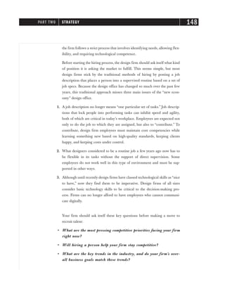 the firm follows a strict process that involves identifying needs, allowing flex-
ibility, and requiring technological competence.
Before starting the hiring process, the design firm should ask itself what kind
of position it is asking the market to fulfill. This seems simple, but most
design firms stick by the traditional methods of hiring by posting a job
description that places a person into a supervised routine based on a set of
job specs. Because the design office has changed so much over the past few
years, this traditional approach misses three main issues of the “new econ-
omy” design office.
1. A job description no longer means “one particular set of tasks.” Job descrip-
tions that lock people into performing tasks can inhibit speed and agility,
both of which are critical in today’s workplace. Employees are expected not
only to do the job to which they are assigned, but also to “contribute.” To
contribute, design firm employees must maintain core competencies while
learning something new based on high-quality standards, keeping clients
happy, and keeping costs under control.
2. What designers considered to be a routine job a few years ago now has to
be flexible in its tasks without the support of direct supervision. Some
employees do not work well in this type of environment and must be sup-
ported in other ways.
3. Although until recently design firms have classed technological skills as “nice
to have,” now they find them to be imperative. Design firms of all sizes
consider basic technology skills to be critical to the decision-making pro-
cess. Firms can no longer afford to have employees who cannot communi-
cate digitally.
Your firm should ask itself these key questions before making a move to
recruit talent:
• What are the most pressing competitive priorities facing your firm
right now?
• Will hiring a person help your firm stay competitive?
• What are the key trends in the industry, and do your firm’s over-
all business goals match these trends?
PART TWO STRATEGY 148
 