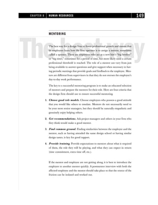MENTORING
Thebestway
The best way for a design firm to foster professional growth and ensure that
its employees learn how the firm operates is to assign a mentor, sometimes
called a sponsor. These are employees who act as a new hire’s “big brother”
or “big sister,” sometimes for a period of time, but more likely until a certain
professional threshold is reached. The role of a mentor can vary from just
being available to answer questions and give support when necessary to hav-
ing periodic meetings that provide goals and feedback to the employee. Men-
tors are different from supervisors in that they do not oversee the employee’s
day-to-day work performance.
The key to a successful mentoring program is to make an educated selection
of mentors and prepare the mentors for their role. Here are four criteria that
the design firm should use to ensure successful mentoring.
1. Choose good role models. Choose employees who possess a good attitude
that you would like others to emulate. Mentors do not necessarily need to
be your most senior managers, but they should be naturally empathetic and
genuinely enjoy helping others.
2. Get recommendations. Ask project managers and others in your firm who
they think would make a good mentor.
3. Find common ground. Finding similarities between the employee and the
mentor, such as having attended the same design school or having similar
design tastes, is key for good rapport.
4. Provide training. Provide expectations to mentors about what is required
of them, the role they will be playing, and what they can expect in return
(time commitment, extra time off, etc.).
If the mentor and employee are not getting along, it is best to introduce the
employee to another mentor quickly. A postmentor interview with both the
affected employee and the mentor should take place so that the source of the
friction can be isolated and worked out.
CHAPTER 8 HUMAN RESOURCES 149
 