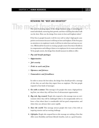 RETAINING THE “BEST AND BRIGHTEST”
Themostfrustratingaspect
The most frustrating aspect of the design business today is recruiting tal-
ented individuals, nurturing their growth, and then watching that talent walk
out the door. How can the design firm retain its best and brightest talent?
If the firm is people focused, it will do very well in today’s high-speed, com-
petitive environment because itwill keep its best and brightest. If the firm pays
no attention to its employees’ needs, it will lose its talent base and may not sur-
vive. HR should be focused on creating a people-centric firm that is flexible in
its compensation and willing to listen to its employees for its wants and needs.
To be people-centric, the design firm should measure its ability to offer:
• Pay and benefit packages
• Opportunities
• Job security
• Pride in work and firm
• Openness and fairness
• Camaraderie and friendliness
In order to attract the best talent, the design firm should provide a message
of who they are and what they expect from an employee. The best people
respond to four kinds of messages:
1. Go with a winner. This message is for people who want a high-perform-
ing firm, one where they will have lots of advancement opportunities.
2. Big risk, big reward. People who respond to this message want an envi-
ronment where they will be challenged either to do exceptionally well or to
leave—a firm where there is considerable risk but good compensation, and
where they can advance their career rapidly.
3. Save the world. This message attracts people who want a firm with an
inspiring mission and an exciting challenge.
4. Lifestyles. People who respond best to this message are seeking a firm that
offers more flexibility and better lifestyle benefits, such as a good location.
CHAPTER 8 HUMAN RESOURCES 151
 