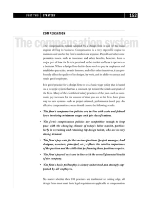 COMPENSATION
Thecompensationsystem
The compensation system adopted by a design firm is one of the main
engines driving its business. Compensation is a very expensive engine to
maintain and can be the firm’s number one expense. Payroll and other com-
pensation issues, such as insurance and other benefits, however, form a
major part of how the firm is perceived in the market and how it operates as
a business. When a design firm decides how much to pay its employees and
establishes pay scales, awards bonuses, and offers other incentives, it can pro-
foundly affect the quality of its designs, its work, and its ability to attract and
retain good employees.
It is good practice for a design firm to set a basic wage policy that is based
on a strategic system that has a constant eye toward the needs and goals of
the firm. Many of the established salary practices of the past, such as auto-
matic pay increases for the amount of time you are at the firm, have given
way to new systems such as project-oriented, performance-based pay. An
effective compensation system should ensure the following results.
• The firm’s compensation policies are in line with state and federal
laws involving minimum wages and job classifications.
• The firm’s compensation policies are competitive enough to keep
pace with the changing climate of today’s labor market, particu-
larly in recruiting and retaining top design talent, who are in very
strong demand.
• The firm’s pay scale for the various positions (project manager, lead
designer, associate, principal, etc.) reflects the relative importance
of the position and the skills that performing those positions require.
• The firm’s payroll costs are in line with the overall financial health
of the company.
• The firm’s basic philosophy is clearly understood and strongly sup-
ported by all employees.
No matter whether their HR practices are traditional or cutting edge, all
design firms must meet basic legal requirements applicable to compensation
PART TWO STRATEGY 152
 