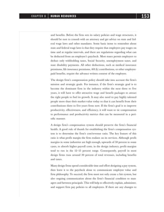and benefits. Before the firm sets its salary policies and wage structures, it
should be sure to consult with an attorney and get advice on state and fed-
eral wage laws and other mandates. Some basic items to remember about
state and federal wage laws is that they require that employers pay wages on
time and at regular intervals, and there are regulations regarding what can
be deducted from an employee’s paycheck. Most states permit employers to
deduct only withholding taxes, Social Security, unemployment taxes, and
state disability payments. All other deductions, such as medical insurance
premiums, life insurance premiums, 401(k) contributions, or other employee-
paid benefits, require the advance written consent of the employee.
The design firm’s compensation policy should take into account the firm’s
mission and strategic goals. For instance, if the firm’s strategic goal is to
become the dominant firm in the industry within the next three to five
years, it will have to offer attractive wage and benefit packages to attract
the right people to fuel its growth. It may also need to pay highly talented
people more than their market value today so that it can benefit from their
contributions three to five years from now. If the firm’s goal is to improve
productivity, effectiveness, and efficiency, it will want to tie compensation
to performance and productivity metrics that can be measured in a peri-
odic manner.
A design firm’s compensation system should preserve the firm’s financial
health. A good rule of thumb for establishing the firm’s compensation sys-
tem is to determine the firm’s cost/revenue ratio. The key feature of this
ratio is what profit margin the firm realizes on its services. Although profit
margins in some industries are high enough, upwards of 50 percent in some
cases, to absorb higher payroll costs, in the design industry, profit margins
tend to run in the 12–15 percent range. Consequently, payroll in most
design firms runs around 30 percent of total revenues, including benefits
and taxes.
Many design firms spend considerable time and effort designing a pay system,
then leave it to the paycheck alone to communicate employee value and
firm philosophy. To succeed, the firm must not only create a fair system, but
also ongoing communication about the firm’s financial condition to man-
agers and between principals. This will help to effectively explain, administer,
and support firm pay policies to all employees. If there are any changes to
CHAPTER 8 HUMAN RESOURCES 153
 