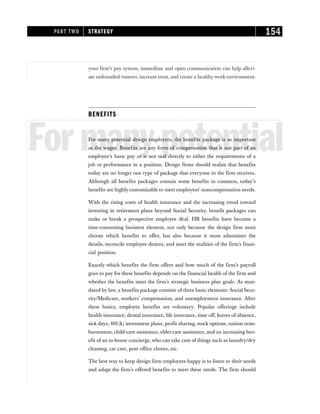 your firm’s pay system, immediate and open communication can help allevi-
ate unfounded rumors, increase trust, and create a healthy work environment.
BENEFITS
Formanypotential
For many potential design employees, the benefits package is as important
as the wages. Benefits are any form of compensation that is not part of an
employee’s basic pay or is not tied directly to either the requirements of a
job or performance in a position. Design firms should realize that benefits
today are no longer one type of package that everyone in the firm receives.
Although all benefits packages contain some benefits in common, today’s
benefits are highly customizable to meet employees’ noncompensation needs.
With the rising costs of health insurance and the increasing trend toward
investing in retirement plans beyond Social Security, benefit packages can
make or break a prospective employee deal. HR benefits have become a
time-consuming business element, not only because the design firm must
choose which benefits to offer, but also because it must administer the
details, reconcile employee desires, and meet the realities of the firm’s finan-
cial position.
Exactly which benefits the firm offers and how much of the firm’s payroll
goes to pay for these benefits depends on the financial health of the firm and
whether the benefits meet the firm’s strategic business plan goals. As man-
dated by law, a benefits package consists of three basic elements: Social Secu-
rity/Medicare, workers’ compensation, and unemployment insurance. After
these basics, employee benefits are voluntary. Popular offerings include
health insurance, dental insurance, life insurance, time off, leaves of absence,
sick days, 401(k) investment plans, profit sharing, stock options, tuition reim-
bursement, child-care assistance, elder-care assistance, and an increasing ben-
efit of an in-house concierge, who can take care of things such as laundry/dry
cleaning, car care, post office chores, etc.
The best way to keep design firm employees happy is to listen to their needs
and adapt the firm’s offered benefits to meet these needs. The firm should
PART TWO STRATEGY 154
 