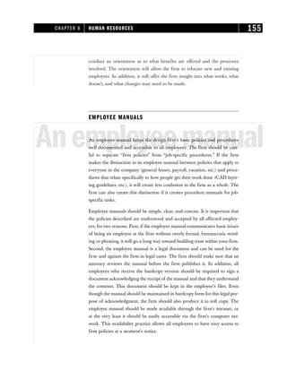 conduct an orientation as to what benefits are offered and the processes
involved. The orientation will allow the firm to educate new and existing
employees. In addition, it will offer the firm insight into what works, what
doesn’t, and what changes may need to be made.
EMPLOYEE MANUALS
Anemployeemanual
An employee manual keeps the design firm’s basic policies and procedures
well documented and accessible to all employees. The firm should be care-
ful to separate “firm policies” from “job-specific procedures.” If the firm
makes the distinction in its employee manual between policies that apply to
everyone in the company (general hours, payroll, vacation, etc.) and proce-
dures that relate specifically to how people get their work done (CAD layer-
ing guidelines, etc.), it will create less confusion in the firm as a whole. The
firm can also create this distinction if it creates procedure manuals for job-
specific tasks.
Employee manuals should be simple, clear, and concise. It is important that
the policies described are understood and accepted by all affected employ-
ees, for two reasons. First, if the employee manual communicates basic issues
of being an employee at the firm without overly formal, bureaucratic word-
ing or phrasing, it will go a long way toward building trust within your firm.
Second, the employee manual is a legal document and can be used for the
firm and against the firm in legal cases. The firm should make sure that an
attorney reviews the manual before the firm publishes it. In addition, all
employees who receive the hardcopy version should be required to sign a
document acknowledging the receipt of the manual and that they understand
the contents. This document should be kept in the employee’s files. Even
though the manual should be maintained in hardcopy form for this legal pur-
pose of acknowledgment, the firm should also produce it in soft copy. The
employee manual should be made available through the firm’s intranet, or
at the very least it should be easily accessible via the firm’s computer net-
work. This availability practice allows all employees to have easy access to
firm policies at a moment’s notice.
CHAPTER 8 HUMAN RESOURCES 155
 