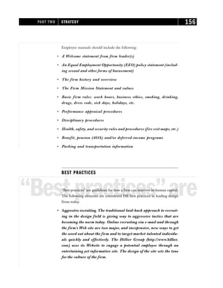 Employee manuals should include the following:
• A Welcome statement from firm leader(s)
• An Equal Employment Opportunity (EEO) policy statement (includ-
ing sexual and other forms of harassment)
• The firm history and overview
• The Firm Mission Statement and values
• Basic firm rules: work hours, business ethics, smoking, drinking,
drugs, dress code, sick days, holidays, etc.
• Performance appraisal procedures
• Disciplinary procedures
• Health, safety, and security rules and procedures (fire exit maps, etc.)
• Benefit, pension (401k) and/or deferred-income programs
• Parking and transportation information
BEST PRACTICES
“Bestpractices”are
“Best practices” are guidelines for how a firm can improve its human capital.
The following elements are considered HR best practices in leading design
firms today.
• Aggressive recruiting. The traditional laid-back approach to recruit-
ing in the design field is giving way to aggressive tactics that are
becoming the norm today. Online recruiting via e-mail and through
the firm’s Web site are two major, and inexpensive, new ways to get
the word out about the firm and to target market-talented individu-
als quickly and effectively. The Hillier Group (http://www.hillier.
com) uses its Website to engage a potential employee through an
entertaining yet informative site. The design of the site sets the tone
for the culture of the firm.
PART TWO STRATEGY 156
 