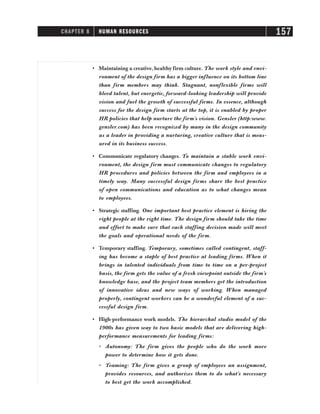 • Maintaining a creative, healthy firm culture. The work style and envi-
ronment of the design firm has a bigger influence on its bottom line
than firm members may think. Stagnant, nonflexible firms will
bleed talent, but energetic, forward-looking leadership will provide
vision and fuel the growth of successful firms. In essence, although
success for the design firm starts at the top, it is enabled by proper
HR policies that help nurture the firm’s vision. Gensler (http:www.
gensler.com) has been recognized by many in the design community
as a leader in providing a nurturing, creative culture that is meas-
ured in its business success.
• Communicate regulatory changes. To maintain a stable work envi-
ronment, the design firm must communicate changes to regulatory
HR procedures and policies between the firm and employees in a
timely way. Many successful design firms share the best practice
of open communications and education as to what changes mean
to employees.
• Strategic staffing. One important best practice element is hiring the
right people at the right time. The design firm should take the time
and effort to make sure that each staffing decision made will meet
the goals and operational needs of the firm.
• Temporary staffing. Temporary, sometimes called contingent, staff-
ing has become a staple of best practice at leading firms. When it
brings in talented individuals from time to time on a per-project
basis, the firm gets the value of a fresh viewpoint outside the firm’s
knowledge base, and the project team members get the introduction
of innovative ideas and new ways of working. When managed
properly, contingent workers can be a wonderful element of a suc-
cessful design firm.
• High-performance work models. The hierarchal studio model of the
1900s has given way to two basic models that are delivering high-
performance measurements for leading firms:
ⴗ Autonomy: The firm gives the people who do the work more
power to determine how it gets done.
ⴗ Teaming: The firm gives a group of employees an assignment,
provides resources, and authorizes them to do what’s necessary
to best get the work accomplished.
CHAPTER 8 HUMAN RESOURCES 157
 