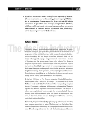 • Work/life. Best practice makes work/life issues a priority of the firm.
Human compassion and understanding far outweigh rigid HR pol-
icy in certain cases. In some successful firms, selected HR policies
are viewed as guidelines with room for interpretation. Flextime,
child care, elder care, and telecommuting can produce measurable
improvements in employee morale, satisfaction, and productivity,
while decreasing turnover and absenteeism.
FUTURE TRENDS
Thedesignindustry
The design industry is struggling to find and hold onto talent. At times,
designers, managers, and production personnel seem to be involved in a
perpetual revolving door, and nowhere is this more evident than in the infor-
mation technology (IT) and design areas of the businesses. How can the
design industry justify paying a computer network administrator a fraction
of the salary than that person can get in any other industry? Are designers
surprised anymore when a talented designer leaves the profession, because
she has been offered high wages to work for a computer gaming company or
Hollywood? Designers are losing their most valuable people, the people that
keep firms operating, due to ignorance, low value perception, and cheapness.
Other industries are picking up on the fact that designers pay their people
poorly and are raiding firms of all sizes for their personnel.
In the July 1998 issue of Fast Company magazine, Charles Fishman inter-
viewed Ed Michaels, a director of McKinsey & Co. in Atlanta, on the recent
McKinsey study titled, “The War forTalent.”This was a year-long study that
involved 77 companies and almost 6000 managers and executives. The study
reported that the most important business resource for the next 20 years is
talent: smart, sophisticated businesspeople who are technologically literate,
globally astute, and operationally agile. The results of this study are omi-
nous, as the search for the best and the brightest will become a constant,
costly battle with no finish line.
Historically, design firms have had people lining up at their doors. Now they
must compete aggressively for talent. The first step is to find talent. Non-
traditional approaches to recruiting are emerging because firms need to con-
vince IT and design talent that they will find challenging and lucrative
PART TWO STRATEGY 158
 